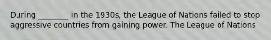 During ________ in the 1930s, the League of Nations failed to stop aggressive countries from gaining power. The League of Nations