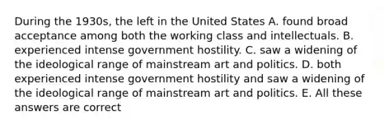 During the 1930s, the left in the United States A. found broad acceptance among both the working class and intellectuals. B. experienced intense government hostility. C. saw a widening of the ideological range of mainstream art and politics. D. both experienced intense government hostility and saw a widening of the ideological range of mainstream art and politics. E. All these answers are correct