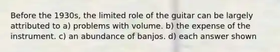 Before the 1930s, the limited role of the guitar can be largely attributed to a) problems with volume. b) the expense of the instrument. c) an abundance of banjos. d) each answer shown