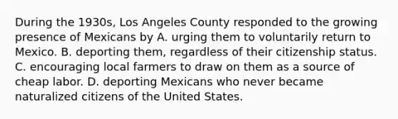 During the 1930s, Los Angeles County responded to the growing presence of Mexicans by A. urging them to voluntarily return to Mexico. B. deporting them, regardless of their citizenship status. C. encouraging local farmers to draw on them as a source of cheap labor. D. deporting Mexicans who never became naturalized citizens of the United States.