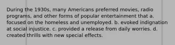 During the 1930s, many Americans preferred movies, radio programs, and other forms of popular entertainment that a. focused on the homeless and unemployed. b. evoked indignation at social injustice. c. provided a release from daily worries. d. created thrills with new special effects.