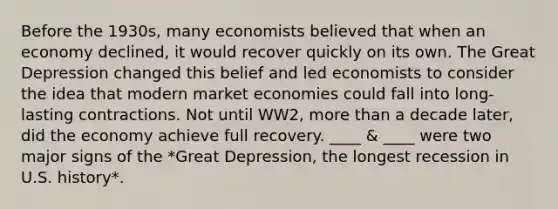 Before the 1930s, many economists believed that when an economy declined, it would recover quickly on its own. The Great Depression changed this belief and led economists to consider the idea that modern market economies could fall into long- lasting contractions. Not until WW2, more than a decade later, did the economy achieve full recovery. ____ & ____ were two major signs of the *Great Depression, the longest recession in U.S. history*.