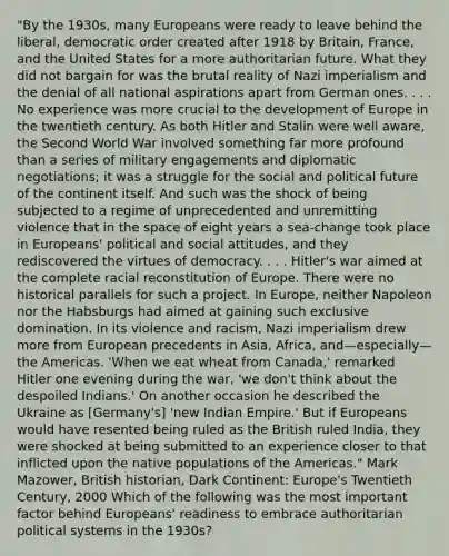 "By the 1930s, many Europeans were ready to leave behind the liberal, democratic order created after 1918 by Britain, France, and the United States for a more authoritarian future. What they did not bargain for was the brutal reality of Nazi imperialism and the denial of all national aspirations apart from German ones. . . . No experience was more crucial to the development of Europe in the twentieth century. As both Hitler and Stalin were well aware, the Second World War involved something far more profound than a series of military engagements and diplomatic negotiations; it was a struggle for the social and political future of the continent itself. And such was the shock of being subjected to a regime of unprecedented and unremitting violence that in the space of eight years a sea-change took place in Europeans' political and social attitudes, and they rediscovered the virtues of democracy. . . . Hitler's war aimed at the complete racial reconstitution of Europe. There were no historical parallels for such a project. In Europe, neither Napoleon nor the Habsburgs had aimed at gaining such exclusive domination. In its violence and racism, Nazi imperialism drew more from European precedents in Asia, Africa, and—especially—the Americas. 'When we eat wheat from Canada,' remarked Hitler one evening during the war, 'we don't think about the despoiled Indians.' On another occasion he described the Ukraine as [Germany's] 'new Indian Empire.' But if Europeans would have resented being ruled as the British ruled India, they were shocked at being submitted to an experience closer to that inflicted upon the native populations of the Americas." Mark Mazower, British historian, Dark Continent: Europe's Twentieth Century, 2000 Which of the following was the most important factor behind Europeans' readiness to embrace authoritarian political systems in the 1930s?