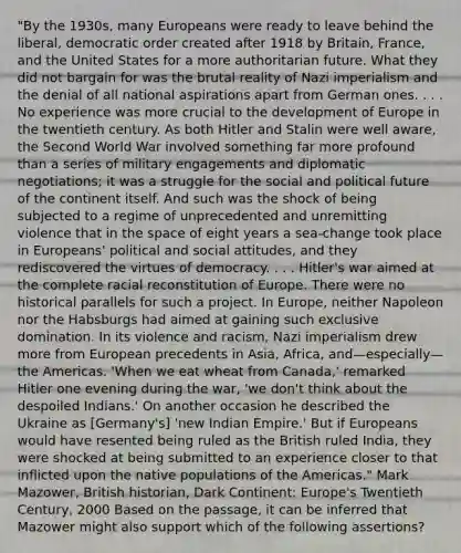 "By the 1930s, many Europeans were ready to leave behind the liberal, democratic order created after 1918 by Britain, France, and the United States for a more authoritarian future. What they did not bargain for was the brutal reality of Nazi imperialism and the denial of all national aspirations apart from German ones. . . . No experience was more crucial to the development of Europe in the twentieth century. As both Hitler and Stalin were well aware, the Second World War involved something far more profound than a series of military engagements and diplomatic negotiations; it was a struggle for the social and political future of the continent itself. And such was the shock of being subjected to a regime of unprecedented and unremitting violence that in the space of eight years a sea-change took place in Europeans' political and social attitudes, and they rediscovered the virtues of democracy. . . . Hitler's war aimed at the complete racial reconstitution of Europe. There were no historical parallels for such a project. In Europe, neither Napoleon nor the Habsburgs had aimed at gaining such exclusive domination. In its violence and racism, Nazi imperialism drew more from European precedents in Asia, Africa, and—especially—the Americas. 'When we eat wheat from Canada,' remarked Hitler one evening during the war, 'we don't think about the despoiled Indians.' On another occasion he described the Ukraine as [Germany's] 'new Indian Empire.' But if Europeans would have resented being ruled as the British ruled India, they were shocked at being submitted to an experience closer to that inflicted upon the native populations of the Americas." Mark Mazower, British historian, Dark Continent: Europe's Twentieth Century, 2000 Based on the passage, it can be inferred that Mazower might also support which of the following assertions?