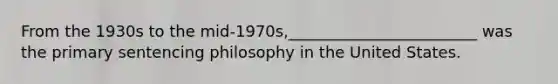 From the 1930s to the mid-1970s,________________________ was the primary sentencing philosophy in the United States.