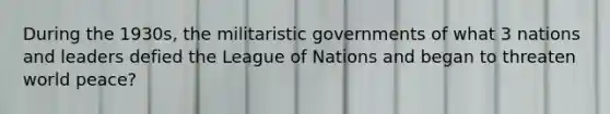 During the 1930s, the militaristic governments of what 3 nations and leaders defied the League of Nations and began to threaten world peace?