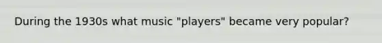 During the 1930s what music "players" became very popular?