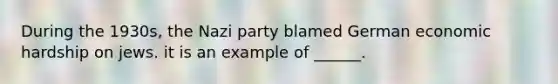 During the 1930s, the Nazi party blamed German economic hardship on jews. it is an example of ______.