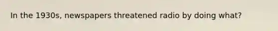 In the 1930s, newspapers threatened radio by doing what?
