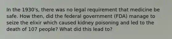 In the 1930's, there was no legal requirement that medicine be safe. How then, did the federal government (FDA) manage to seize the elixir which caused kidney poisoning and led to the death of 107 people? What did this lead to?