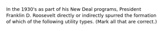 In the 1930's as part of his New Deal programs, President Franklin D. Roosevelt directly or indirectly spurred the formation of which of the following utility types. (Mark all that are correct.)