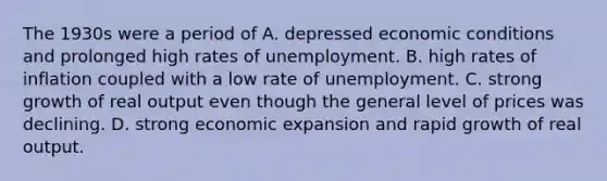 The 1930s were a period of A. depressed economic conditions and prolonged high rates of unemployment. B. high rates of inflation coupled with a low rate of unemployment. C. strong growth of real output even though the general level of prices was declining. D. strong economic expansion and rapid growth of real output.