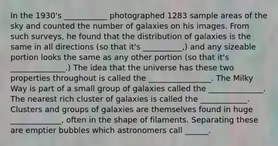 In the 1930's ___________ photographed 1283 sample areas of the sky and counted the number of galaxies on his images. From such surveys, he found that the distribution of galaxies is the same in all directions (so that it's __________,) and any sizeable portion looks the same as any other portion (so that it's ______________.) The idea that the universe has these two properties throughout is called the ________________. The Milky Way is part of a small group of galaxies called the ______________. The nearest rich cluster of galaxies is called the ____________. Clusters and groups of galaxies are themselves found in huge _____________, often in the shape of filaments. Separating these are emptier bubbles which astronomers call ______.