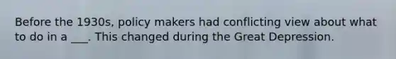Before the 1930s, policy makers had conflicting view about what to do in a ___. This changed during the Great Depression.