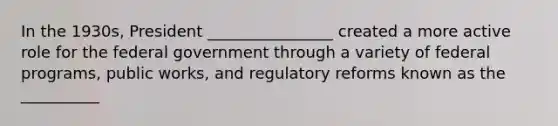 In the 1930s, President ________________ created a more active role for the federal government through a variety of federal programs, public works, and regulatory reforms known as the __________