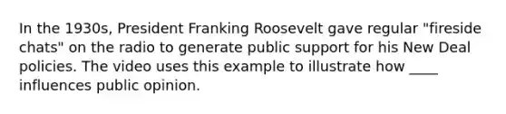 In the 1930s, President Franking Roosevelt gave regular "fireside chats" on the radio to generate public support for his New Deal policies. The video uses this example to illustrate how ____ influences public opinion.