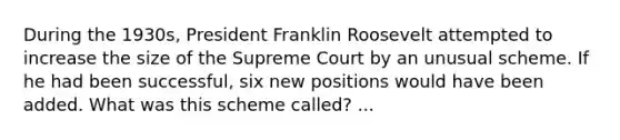 During the 1930s, President Franklin Roosevelt attempted to increase the size of the Supreme Court by an unusual scheme. If he had been successful, six new positions would have been added. What was this scheme called? ...