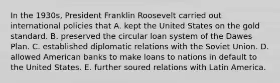 In the 1930s, President Franklin Roosevelt carried out international policies that A. kept the United States on the gold standard. B. preserved the circular loan system of the Dawes Plan. C. established diplomatic relations with the Soviet Union. D. allowed American banks to make loans to nations in default to the United States. E. further soured relations with Latin America.