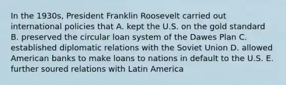 In the 1930s, President Franklin Roosevelt carried out international policies that A. kept the U.S. on the gold standard B. preserved the circular loan system of the Dawes Plan C. established diplomatic relations with the Soviet Union D. allowed American banks to make loans to nations in default to the U.S. E. further soured relations with Latin America