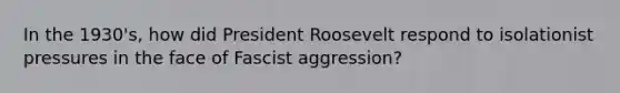 In the 1930's, how did President Roosevelt respond to isolationist pressures in the face of Fascist aggression?