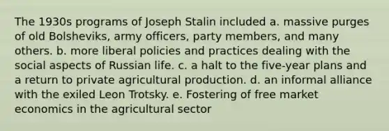 The 1930s programs of <a href='https://www.questionai.com/knowledge/k1ju1MyoRp-joseph-stalin' class='anchor-knowledge'>joseph stalin</a> included a. massive purges of old Bolsheviks, army officers, party members, and many others. b. more liberal policies and practices dealing with the social aspects of Russian life. c. a halt to the five-year plans and a return to private agricultural production. d. an informal alliance with the exiled Leon Trotsky. e. Fostering of free market economics in the agricultural sector