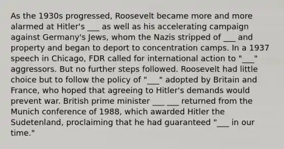 As the 1930s progressed, Roosevelt became more and more alarmed at Hitler's ___ as well as his accelerating campaign against Germany's Jews, whom the Nazis stripped of ___ and property and began to deport to concentration camps. In a 1937 speech in Chicago, FDR called for international action to "___" aggressors. But no further steps followed. Roosevelt had little choice but to follow the policy of "___" adopted by Britain and France, who hoped that agreeing to Hitler's demands would prevent war. British prime minister ___ ___ returned from the Munich conference of 1988, which awarded Hitler the Sudetenland, proclaiming that he had guaranteed "___ in our time."