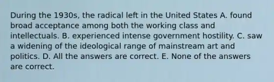 During the 1930s, the radical left in the United States A. found broad acceptance among both the working class and intellectuals. B. experienced intense government hostility. C. saw a widening of the ideological range of mainstream art and politics. D. All the answers are correct. E. None of the answers are correct.