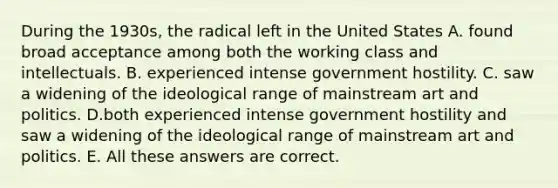 During the 1930s, the radical left in the United States A. found broad acceptance among both the working class and intellectuals. B. experienced intense government hostility. C. saw a widening of the ideological range of mainstream art and politics. D.both experienced intense government hostility and saw a widening of the ideological range of mainstream art and politics. E. All these answers are correct.