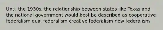 Until the 1930s, the relationship between states like Texas and the national government would best be described as cooperative federalism dual federalism creative federalism new federalism