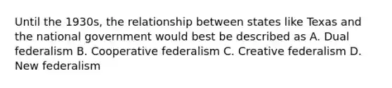 Until the 1930s, the relationship between states like Texas and the national government would best be described as A. Dual federalism B. Cooperative federalism C. Creative federalism D. New federalism