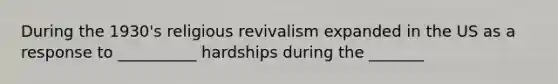 During the 1930's religious revivalism expanded in the US as a response to __________ hardships during the _______