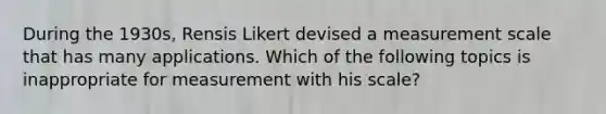 During the 1930s, Rensis Likert devised a measurement scale that has many applications. Which of the following topics is inappropriate for measurement with his scale?