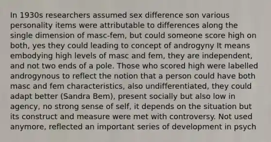 In 1930s researchers assumed sex difference son various personality items were attributable to differences along the single dimension of masc-fem, but could someone score high on both, yes they could leading to concept of androgyny It means embodying high levels of masc and fem, they are independent, and not two ends of a pole. Those who scored high were labelled androgynous to reflect the notion that a person could have both masc and fem characteristics, also undifferentiated, they could adapt better (Sandra Bem), present socially but also low in agency, no strong sense of self, it depends on the situation but its construct and measure were met with controversy. Not used anymore, reflected an important series of development in psych