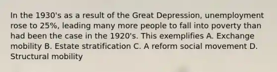 In the 1930's as a result of the Great Depression, unemployment rose to 25%, leading many more people to fall into poverty than had been the case in the 1920's. This exemplifies A. Exchange mobility B. Estate stratification C. A reform social movement D. Structural mobility