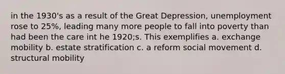 in the 1930's as a result of the Great Depression, unemployment rose to 25%, leading many more people to fall into poverty than had been the care int he 1920;s. This exemplifies a. exchange mobility b. estate stratification c. a reform social movement d. structural mobility