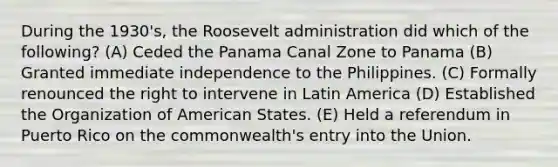 ​During the 1930's, the Roosevelt administration did which of the following? (A) Ceded the Panama Canal Zone to Panama (B) Granted immediate independence to the Philippines. (C) Formally renounced the right to intervene in Latin America (D) Established the Organization of American States. (E) Held a referendum in Puerto Rico on the commonwealth's entry into the Union.