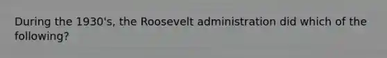 During the 1930's, the Roosevelt administration did which of the following?