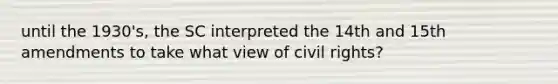 until the 1930's, the SC interpreted the 14th and 15th amendments to take what view of civil rights?