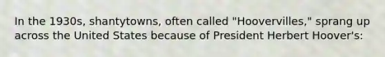 In the 1930s, shantytowns, often called "Hoovervilles," sprang up across the United States because of President Herbert Hoover's: