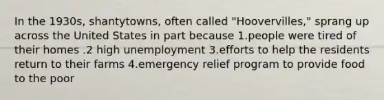 In the 1930s, shantytowns, often called "Hoovervilles," sprang up across the United States in part because 1.people were tired of their homes .2 high unemployment 3.efforts to help the residents return to their farms 4.emergency relief program to provide food to the poor