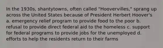 In the 1930s, shantytowns, often called "Hoovervilles," sprang up across the United States because of President Herbert Hoover's a. emergency relief program to provide food to the poor b. refusal to provide direct federal aid to the homeless c. support for federal programs to provide jobs for the unemployed d. efforts to help the residents return to their farms