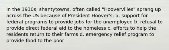 In the 1930s, shantytowns, often called "Hoovervilles" sprang up across the US because of President Hoover's: a. support for federal programs to provide jobs for the unemployed b. refusal to provide direct federal aid to the homeless c. efforts to help the residents return to their farms d. emergency relief program to provide food to the poor