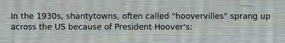 In the 1930s, shantytowns, often called "hoovervilles" sprang up across the US because of President Hoover's: