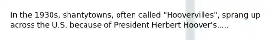 In the 1930s, shantytowns, often called "Hoovervilles", sprang up across the U.S. because of President Herbert Hoover's.....