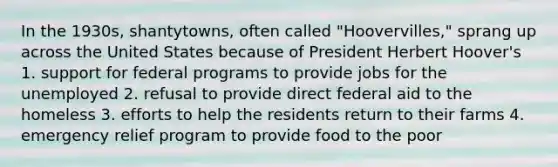 In the 1930s, shantytowns, often called "Hoovervilles," sprang up across the United States because of President Herbert Hoover's 1. support for federal programs to provide jobs for the unemployed 2. refusal to provide direct federal aid to the homeless 3. efforts to help the residents return to their farms 4. emergency relief program to provide food to the poor