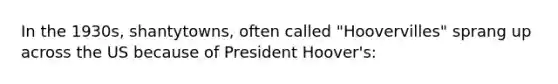 In the 1930s, shantytowns, often called "Hoovervilles" sprang up across the US because of President Hoover's: