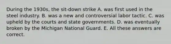 During the 1930s, the sit-down strike A. was first used in the steel industry. B. was a new and controversial labor tactic. C. was upheld by the courts and state governments. D. was eventually broken by the Michigan National Guard. E. All these answers are correct.