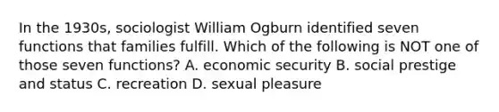 In the 1930s, sociologist William Ogburn identified seven functions that families fulfill. Which of the following is NOT one of those seven functions? A. economic security B. social prestige and status C. recreation D. sexual pleasure