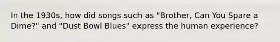 In the 1930s, how did songs such as "Brother, Can You Spare a Dime?" and "Dust Bowl Blues" express the human experience?