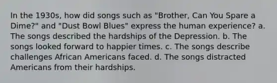 In the 1930s, how did songs such as "Brother, Can You Spare a Dime?" and "Dust Bowl Blues" express the human experience? a. The songs described the hardships of the Depression. b. The songs looked forward to happier times. c. The songs describe challenges African Americans faced. d. The songs distracted Americans from their hardships.